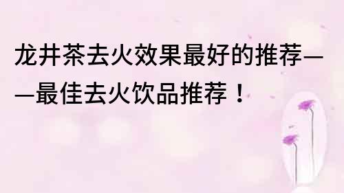 龙井茶去火效果最好的推荐——最佳去火饮品推荐！