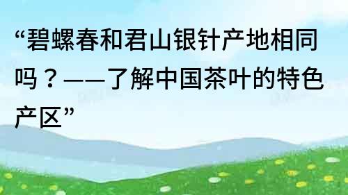 “碧螺春和君山银针产地相同吗？——了解中国茶叶的特色产区”