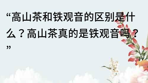 “高山茶和铁观音的区别是什么？高山茶真的是铁观音吗？”