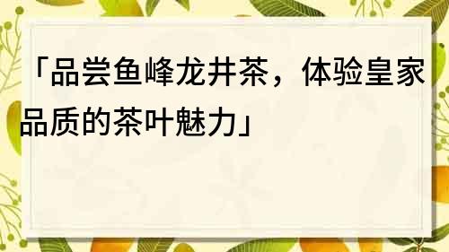 「品尝鱼峰龙井茶，体验皇家品质的茶叶魅力」