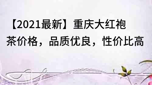 【2021最新】重庆大红袍茶价格，品质优良，性价比高