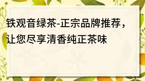 铁观音绿茶-正宗品牌推荐，让您尽享清香纯正茶味