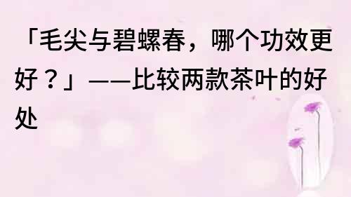 「毛尖与碧螺春，哪个功效更好？」——比较两款茶叶的好处