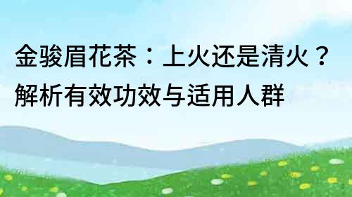 金骏眉花茶：上火还是清火？解析有效功效与适用人群