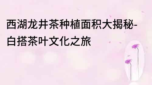 西湖龙井茶种植面积大揭秘-白搭茶叶文化之旅