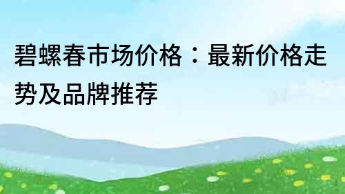 碧螺春市场价格：最新价格走势及品牌推荐