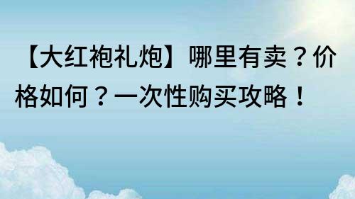 【大红袍礼炮】哪里有卖？价格如何？一次性购买攻略！