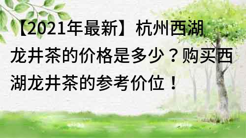 【2022年最新】杭州西湖龙井茶的价格是多少？购买西湖龙井茶的参考价位！