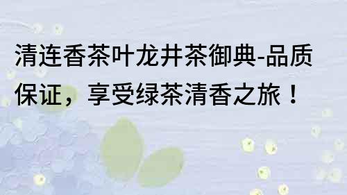 清连香茶叶龙井茶御典-品质保证，享受绿茶清香之旅！