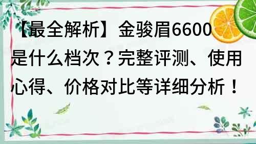 【最全解析】金骏眉6600是什么档次？完整评测、使用心得、价格对比等详细分析！