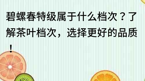 碧螺春特级属于什么档次？了解茶叶档次，选择更好的品质！