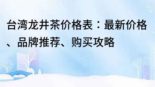 台湾龙井茶价格表：最新价格、品牌推荐、购买攻略