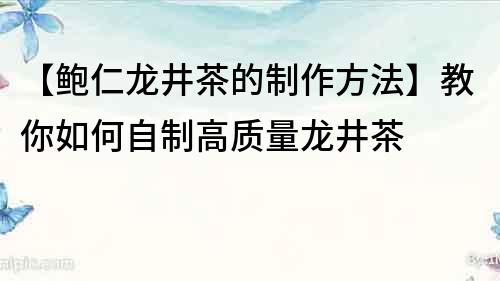 【鲍仁龙井茶的制作方法】教你如何自制高质量龙井茶