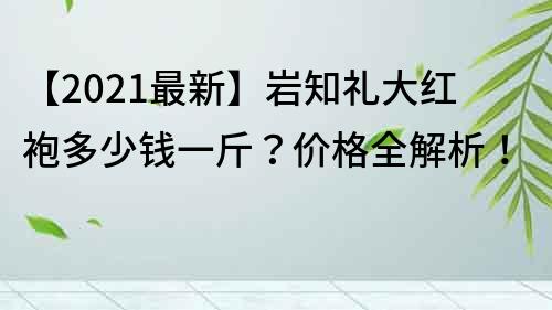 【2021最新】岩知礼大红袍多少钱一斤？价格全解析！