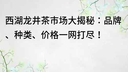 西湖龙井茶市场大揭秘：品牌、种类、价格一网打尽！