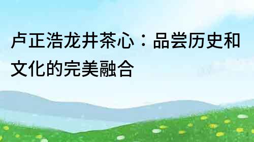 卢正浩龙井茶心：品尝历史和文化的完美融合