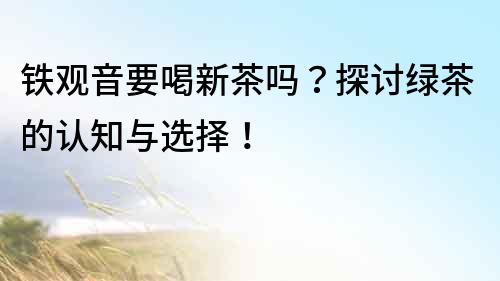 铁观音要喝新茶吗？探讨绿茶的认知与选择！