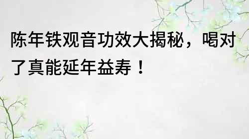 陈年铁观音功效大揭秘，喝对了真能延年益寿！