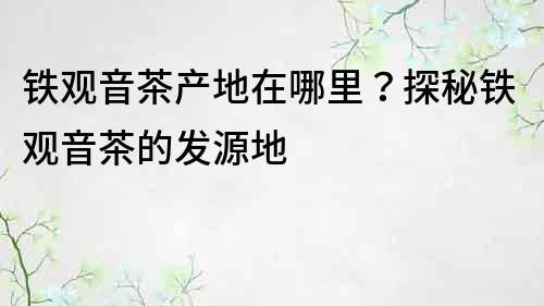 铁观音茶产地在哪里？探秘铁观音茶的发源地