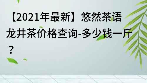 【2022年最新】悠然茶语龙井茶价格查询-多少钱一斤？