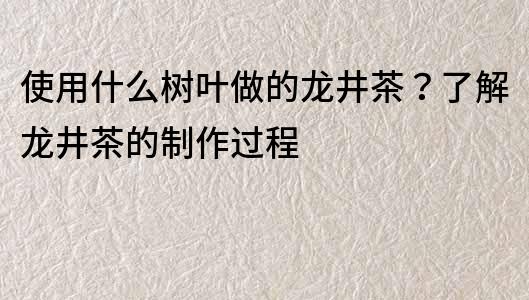 使用什么树叶做的龙井茶？了解龙井茶的制作过程