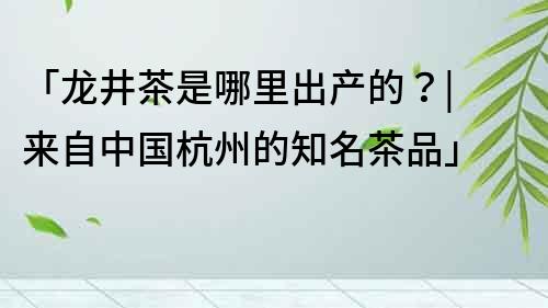 「龙井茶是哪里出产的？| 来自中国杭州的知名茶品」