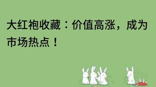 大红袍收藏：价值高涨，成为市场热点！