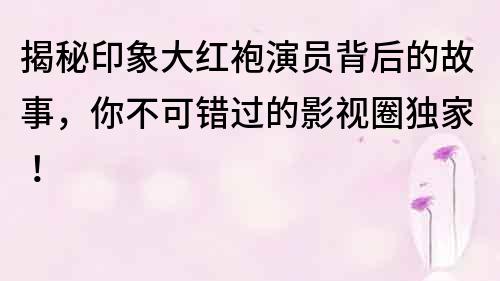 揭秘印象大红袍演员背后的故事，你不可错过的影视圈独家！