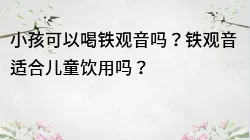 小孩可以喝铁观音吗？铁观音适合儿童饮用吗？