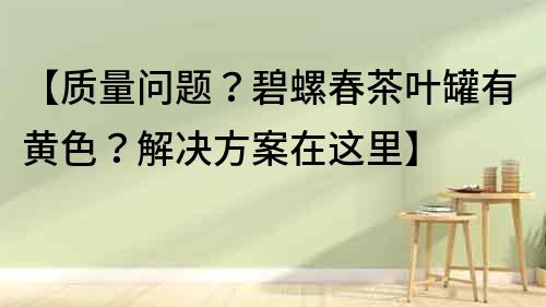 【质量问题？碧螺春茶叶罐有黄色？解决方案在这里】