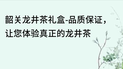 韶关龙井茶礼盒-品质保证，让您体验真正的龙井茶