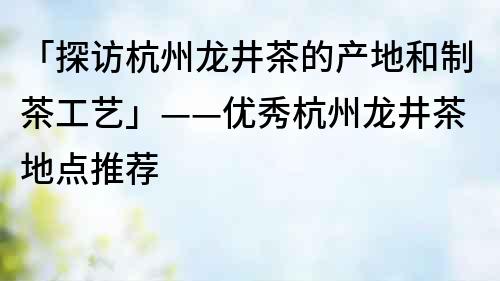 「探访杭州龙井茶的产地和制茶工艺」——优秀杭州龙井茶地点推荐
