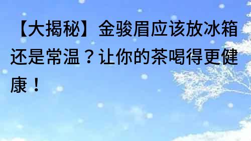 【大揭秘】金骏眉应该放冰箱还是常温？让你的茶喝得更健康！