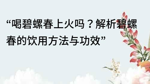 “喝碧螺春上火吗？解析碧螺春的饮用方法与功效”