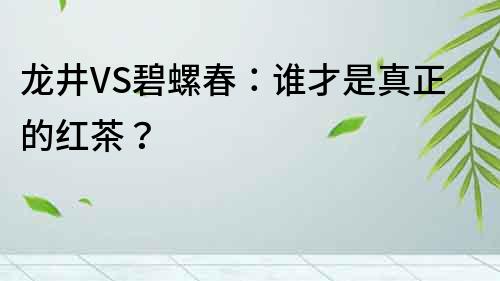 龙井VS碧螺春：谁才是真正的红茶？