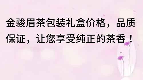 金骏眉茶包装礼盒价格，品质保证，让您享受纯正的茶香！