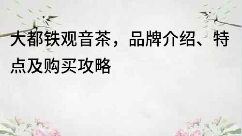 大都铁观音茶，品牌介绍、特点及购买攻略