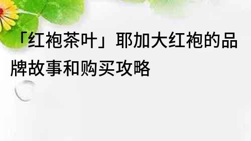 「红袍茶叶」耶加大红袍的品牌故事和购买攻略