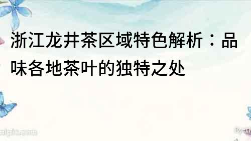 浙江龙井茶区域特色解析：品味各地茶叶的独特之处