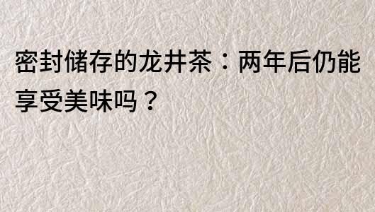 密封储存的龙井茶：两年后仍能享受美味吗？