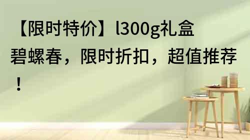 【限时特价】l300g礼盒碧螺春，限时折扣，超值推荐！