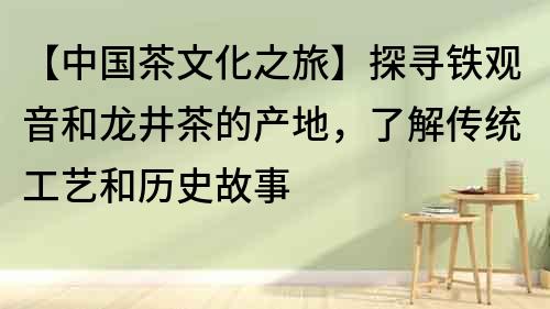 【中国茶文化之旅】探寻铁观音和龙井茶的产地，了解传统工艺和历史故事