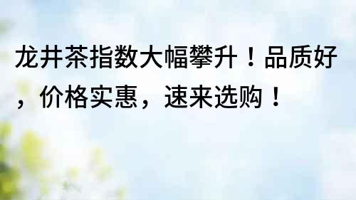 龙井茶指数大幅攀升！品质好，价格实惠，速来选购！