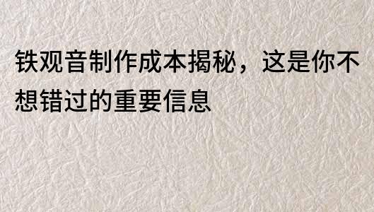 铁观音制作成本揭秘，这是你不想错过的重要信息