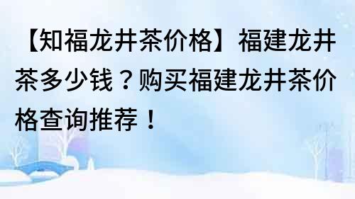 【知福龙井茶价格】福建龙井茶多少钱？购买福建龙井茶价格查询推荐！