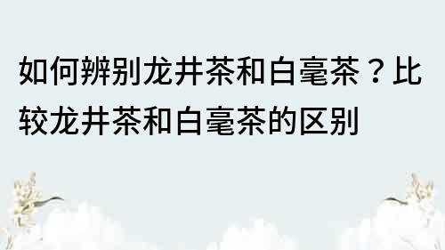 如何辨别龙井茶和白毫茶？比较龙井茶和白毫茶的区别