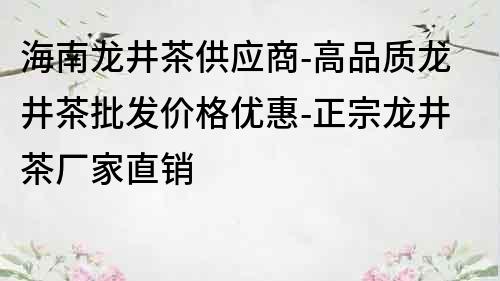 海南龙井茶供应商-高品质龙井茶批发价格优惠-正宗龙井茶厂家直销