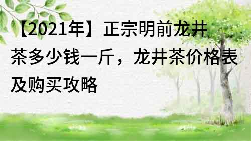 【2022年】正宗明前龙井茶多少钱一斤，龙井茶价格表及购买攻略