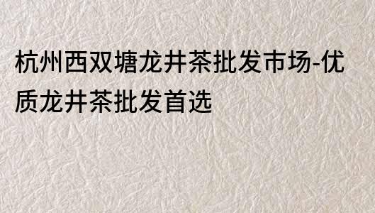 杭州西双塘龙井茶批发市场-优质龙井茶批发首选