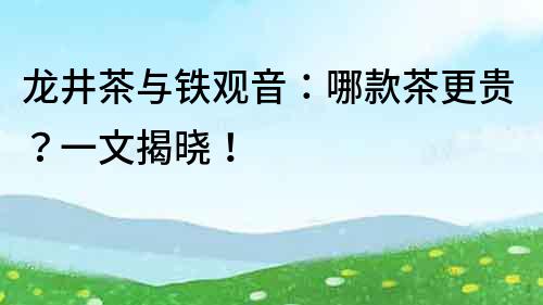 龙井茶与铁观音：哪款茶更贵？一文揭晓！